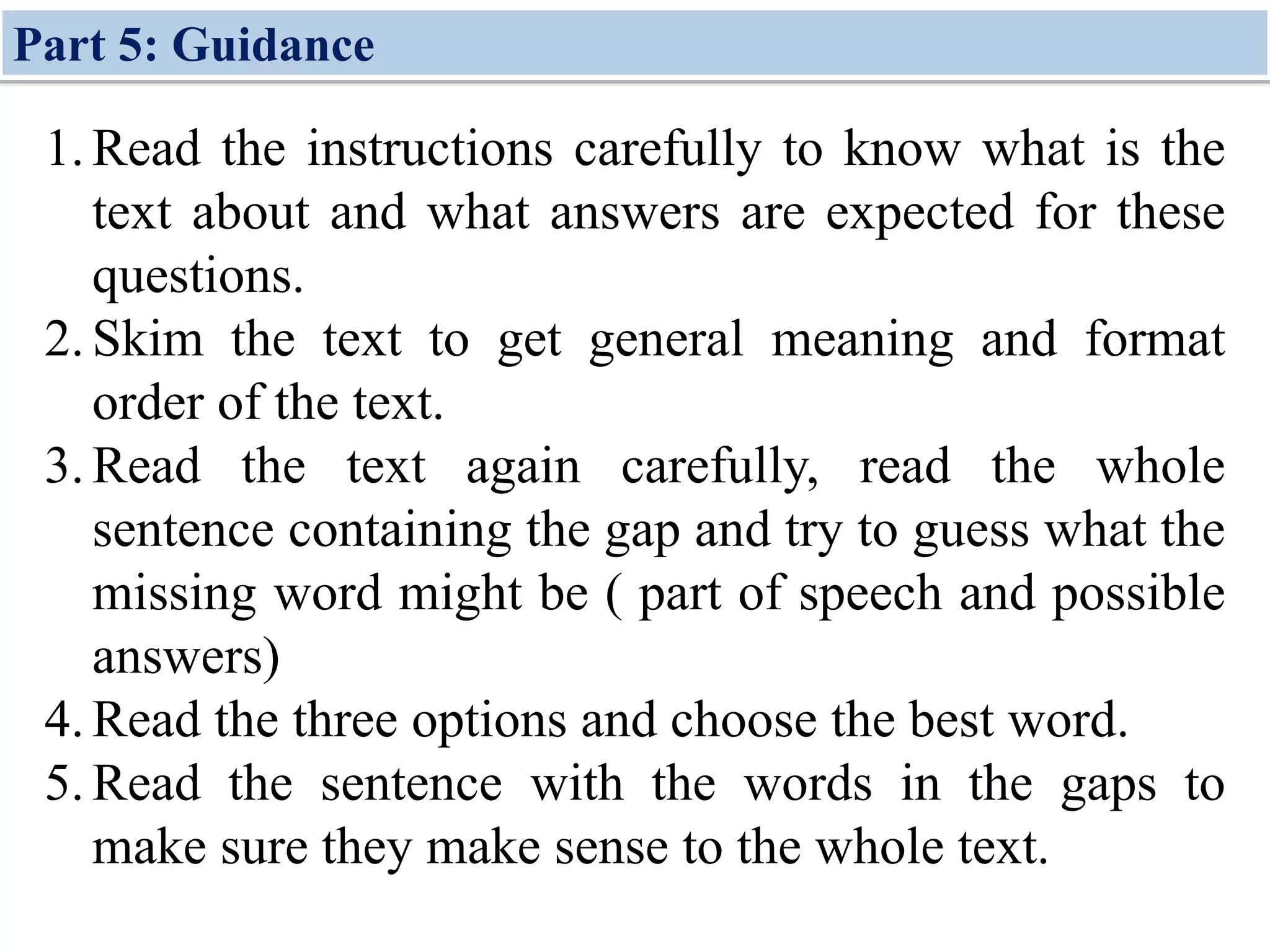1.Read the instructions carefully to know what is the
text about and what answers are expected for these
questions.
2.Skim the text to get general meaning and format
order of the text.
3.Read the text again carefully, read the whole
sentence containing the gap and try to guess what the
missing word might be ( part of speech and possible
answers)
4.Read the three options and choose the best word.
5.Read the sentence with the words in the gaps to
make sure they make sense to the whole text.
Part 5: Guidance
 