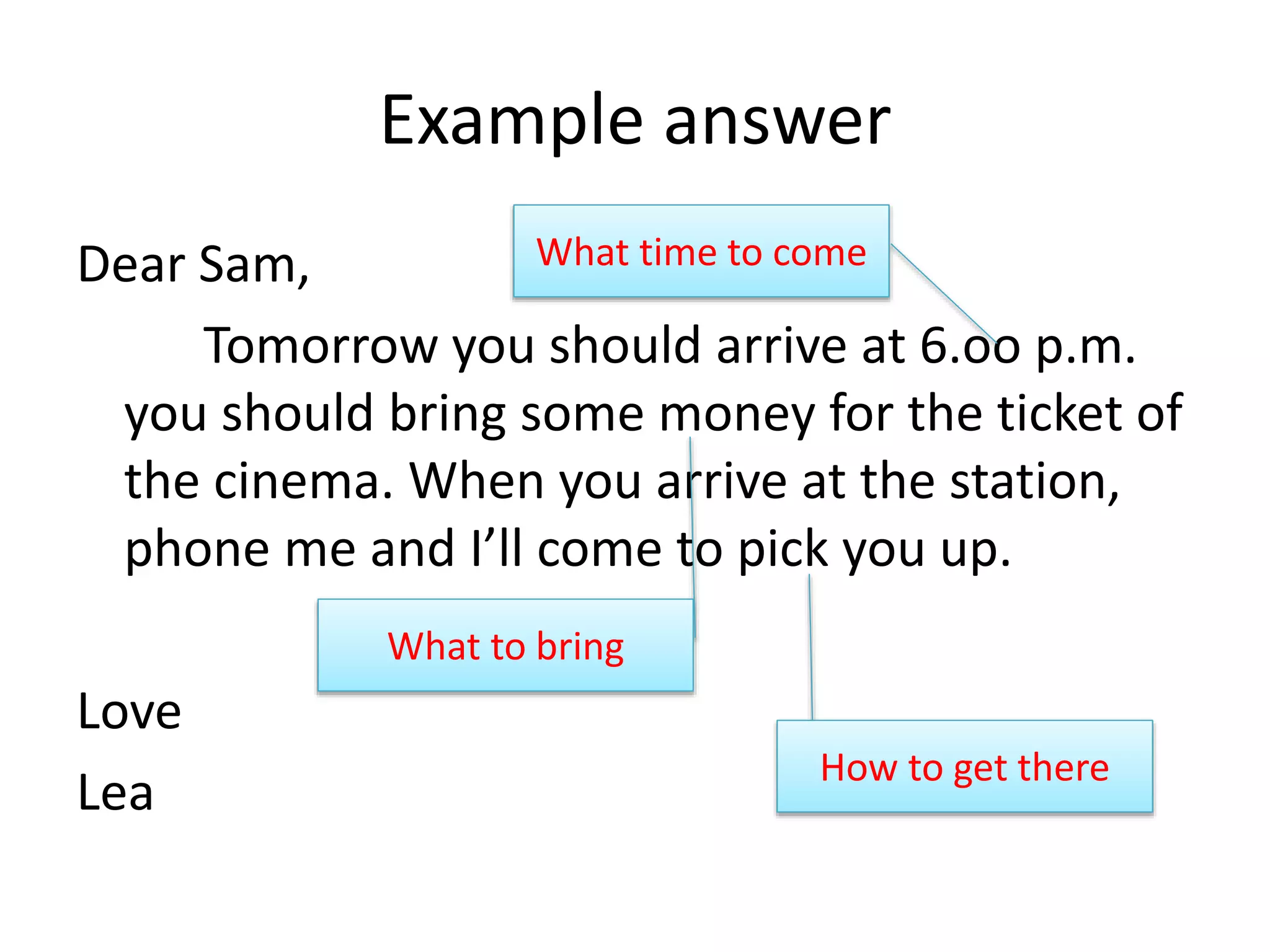 Example answer
Dear Sam,
Tomorrow you should arrive at 6.oo p.m.
you should bring some money for the ticket of
the cinema. When you arrive at the station,
phone me and I’ll come to pick you up.
Love
Lea
What time to come
What to bring
How to get there
 