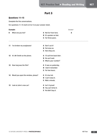 3© OXFORD UNIVERSITY PRESS • PHOTOCOPIABLE	 KET Test
Part 3
Questions 11–15
Complete the five conversations.
For questions 11–15 mark A, B or C on your answer sheet.
Example: 					 Answer
0	 Where do you live?	 A	 Not far from here. 		 A	
			 B	 It’s quicker on foot.	
			 C	 For three years.
11	 I’ve broken my sunglasses!	 A	 Don’t cut it! 		 	
			 B	 Put mine on.	
			 C	 Here they are.	
12	 It’s Mr Smith on the phone.	 A	 I’ll call him back later. 		 	
			 B	 He can’t wait.	
			 C	 What’s your number?	
13	 How long was the film?	 A	 It was on yesterday. 		 	
			 B	 I don’t remember.	
			 C	 For two hours.	
14	 Would you open the window, please?	 A	 It’s too hot. 		 	
			 B	 I can’t close it.	
			 C	 Wait a minute.	
15	 Look at John’s new car!	 A	 Isn’t it great! 		 	
			 B	 You can’t drive it.	
			 C	 He didn’t buy it.	
PET Practice Test Reading PETKET Practice Test Reading and Writing KET
 