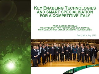 KEY ENABLING TECHNOLOGIES
AND SMART SPECIALISATION
FOR A COMPETITIVE ITALY
PROF. GABRIEL M CREAN
VICE-PRESIDENT FOR TECHNOLOGY, CEA, FRANCE,
HIGH LEVEL GROUP ON KEY ENABLING TECHNOLOGIES
Bari, 23th of July 2013
 