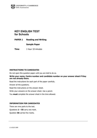 KEY ENGLISH TEST
for Schools
PAPER 1

Reading and Writing
Sample Paper

Time

1 hour 10 minutes

INSTRUCTIONS TO CANDIDATES
Do not open this question paper until you are told to do so.
Write your name, Centre number and candidate number on your answer sheet if they
are not already there.
Read the instructions for each part of the paper carefully.
Answer all the questions.
Read the instructions on the answer sheet.
Write your answers on the answer sheet. Use a pencil.
You must complete the answer sheet in the time allowed.

INFORMATION FOR CANDIDATES
There are nine parts to the test.
Questions 1 – 55 carry one mark.
Question 56 carries five marks.

© UCLES 2009

 