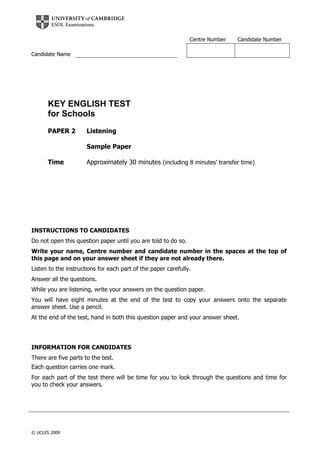 Centre Number   Candidate Number

Candidate Name




      KEY ENGLISH TEST
      for Schools
      PAPER 2         Listening

                      Sample Paper

      Time            Approximately 30 minutes (including 8 minutes’ transfer time)




INSTRUCTIONS TO CANDIDATES
Do not open this question paper until you are told to do so.
Write your name, Centre number and candidate number in the spaces at the top of
this page and on your answer sheet if they are not already there.
Listen to the instructions for each part of the paper carefully.
Answer all the questions.
While you are listening, write your answers on the question paper.
You will have eight minutes at the end of the test to copy your answers onto the separate
answer sheet. Use a pencil.
At the end of the test, hand in both this question paper and your answer sheet.




INFORMATION FOR CANDIDATES
There are five parts to the test.
Each question carries one mark.
For each part of the test there will be time for you to look through the questions and time for
you to check your answers.




© UCLES 2009
 