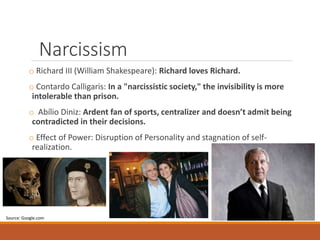 Narcissism
o Richard III (William Shakespeare): Richard loves Richard.
o Contardo Calligaris: In a "narcissistic society," the invisibility is more
intolerable than prison.
o Abílio Diniz: Ardent fan of sports, centralizer and doesn’t admit being
contradicted in their decisions.
o Effect of Power: Disruption of Personality and stagnation of self-
realization.
Source: Google.com
 