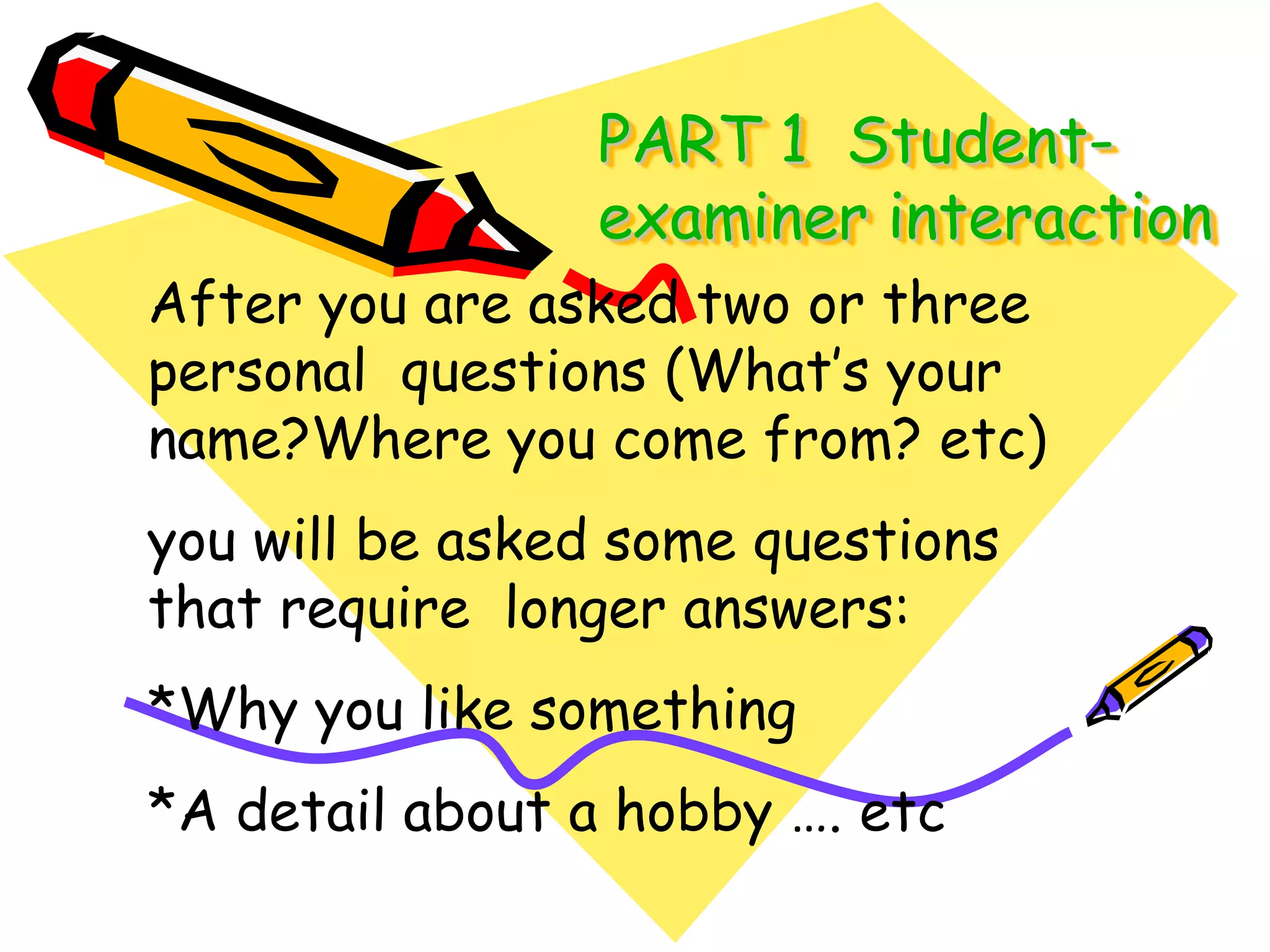 PART 1  Student-examiner interactionAfter you are asked two or three personal  questions (What’s your name?Where you come from? etc)you will be asked some questions that require  longer answers:*Why you like something*A detail about a hobby …. etc