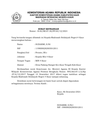 KEMENTERIAN AGAMA REPUBLIK INDONESIA
KANTOR KEMENTERIAN AGAMA KABUPATEN KAUR
MADRASAH IBTIDAIYAH NEGERI 4 KAUR
Jl. Tanjung Dalam Kec Tetap Kab Kaur
Kode pos : 38563, Email : mintanjungdalamkaur@yahoo.co.id
SURAT KETRANGAN
Nomor : B-82/MI.07.38/PP.04/12/2021
Yang bertanda tangan dibawah ini Kepala Madrasah Ibtidaiyah Negeri 4 Kaur
menerangkan bahwa :
Nama : SUDARMI, S.Pd
NIP : 1198008282005012011
Pangkat/Gol : Penata /III.c
Jabatan : Kepala Min 4 Kaur
Tempat Tugas : MIN 4 Kaur
Alamat : Desa Padang Hangat Kec.Kaur Tengah Kab.Kaur
Berdasarkan surat Keputusan An. Menteri Agama RI Kepala Kantor
Wilayah Kementerian Agama Provinsi Bengkulu Nomor. 995/Kw.07.1/2/Kp
.07.6/12/2017 Tanggal 14 Desember 2017 diberi tugas tambhan sebagai
Kepala Madrasah Ibtidaiyah Negeri 4 Kaur sampai sekarang.
Demikian surat keterangan ini kami buat untuk dapat digunakan
sebagaimana mestinya. Terima Kasih .
Kaur, 06 Desember 2021
Kepala
SUDARMI, S.Pd.I
NIP. 198008282005012011
 