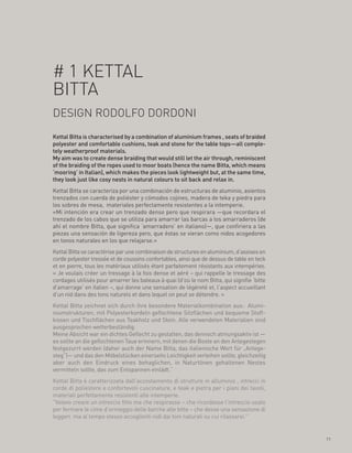 # 1 KETTAL
BITTA
DESIGN RODOLFO DORDONI
Kettal Bitta is characterised by a combination of aluminium frames , seats of braided
polyester and comfortable cushions, teak and stone for the table tops—all comple-
tely weatherproof materials.
My aim was to create dense braiding that would still let the air through, reminiscent
of the braiding of the ropes used to moor boats (hence the name Bitta, which means
‘mooring’ in Italian), which makes the pieces look lightweight but, at the same time,
they look just like cosy nests in natural colours to sit back and relax in.
Kettal Bitta se caracteriza por una combinación de estructuras de aluminio, asientos
trenzados con cuerda de poliéster y cómodos cojines, madera de teka y piedra para
los sobres de mesa, materiales perfectamente resistentes a la intemperie.
«Mi intención era crear un trenzado denso pero que respirara —que recordara el
trenzado de los cabos que se utiliza para amarrar las barcas a los amarraderos (de
ahí el nombre Bitta, que significa ‘amarradero’ en italiano)—, que confiriera a las
piezas una sensación de ligereza pero, que éstas se vieran como nidos acogedores
en tonos naturales en los que relajarse.»
Kettal Bitta se caractérise par une combinaison de structures en aluminium, d’assises en
corde polyester tressée et de coussins confortables, ainsi que de dessus de table en teck
et en pierre, tous les matériaux utilisés étant parfaitement résistants aux intempéries.
« Je voulais créer un tressage à la fois dense et aéré – qui rappelle le tressage des
cordages utilisés pour amarrer les bateaux à quai (d’où le nom Bitta, qui signifie ‘bitte
d’amarrage’ en italien –, qui donne une sensation de légèreté et, l’aspect accueillant
d’un nid dans des tons naturels et dans lequel on peut se détendre. »
Kettal Bitta zeichnet sich durch ihre besondere Materialkombination aus: Alumi-
niumstrukturen, mit Polyesterkordeln geflochtene Sitzflächen und bequeme Stoff-
kissen und Tischflächen aus Teakholz und Stein. Alle verwendeten Materialien sind
ausgesprochen wetterbeständig.
Meine Absicht war ein dichtes Geflecht zu gestalten, das dennoch atmungsaktiv ist —
es sollte an die geflochtenen Taue erinnern, mit denen die Boote an den Anlegestegen
festgezurrt werden (daher auch der Name Bitta, das italienische Wort für „Anlege-
steg“)— und das den Möbelstücken einerseits Leichtigkeit verleihen sollte, gleichzeitig
aber auch den Eindruck eines behaglichen, in Naturtönen gehaltenen Nestes
vermitteln sollte, das zum Entspannen einlädt.“
Kettal Bitta è caratterizzata dall’accostamento di strutture in alluminio , intrecci in
corde di poliestere e confortevoli cuscinature, e teak e pietra per i piani dei tavoli,
materiali perfettamente resistenti alle intemperie.
“Volevo creare un intreccio fitto ma che respirasse – che ricordasse l’intreccio usato
per fermare le cime d’ormeggio delle barche alle bitte – che desse una sensazione di
leggeri ma al tempo stesso accoglienti nidi dai toni naturali su cui rilassarsi.”


                                                                                            11
 
