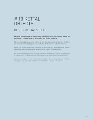 # 10 KETTAL
OBJECTS
DESIGN KETTAL STUDIO
Because spaces come to life through the objects that adorn them, Kettal has
developed a range of exterior decoration and design products.

Porque los espacios viven a través de los objetos que lo componen, Kettal ha
desarrollado una amplia gama de productos de decoración y diseño exterior.

Parce que les espaces vivent à travers les éléments qui les composent, Kettal a
développé une gamme d’objets de décoration prévus pour l’extérieur.

Die Bereiche leben durch die Objekte, aus denen sie bestehen. Daher hat Kettal eine
Produktpalette zur Dekoration und Gestaltung von Außenbereichen geschaffen.

Siccome gli spazi vivono attraverso gli oggetti che li compongono, Kettal ha
sviluppato una gamma di prodotti di arredamento e design per esterni.




                                                                                      111
 