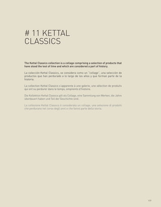 # 11 KETTAL
CLASSICS

The Kettal Classics collection is a collage comprising a selection of products that
have stood the test of time and which are considered a part of history.

La colección Kettal Classics, se considera como un “collage”, una selección de
productos que han perdurado a lo largo de los años y que forman parte de la
historia.

La collection Kettal Classics s’apparente à une galerie, une sélection de produits
qui ont su perdurer dans le temps, empreints d’histoire.

Die Kollektion Kettal Classics gilt als Collage, eine Sammlung von Werken, die Jahre
überdauert haben und Teil der Geschichte sind.

La collezione Kettal Classics è considerata un collage, una selezione di prodotti
che perdurano nel corso degli anni e che fanno parte della storia.




                                                                                       117
 