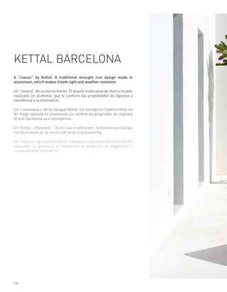 KETTAL BARCELONA
A "classic" by Kettal. A traditional wrought iron design made in
aluminium, which makes it both light and weather-resistant.

Un “clásico” de la marca Kettal. El diseño tradicional de hierro forjado
realizado en aluminio, que le confiere las propiedades de ligereza y
resistencia a la intemperie.

Un « classique » de la marque Kettal. La conception traditionnelle en
fer forgé réalisée en aluminium lui confère les propriétés de légèreté
et une résistance aux intempéries.

Ein Kettal -„Klassiker“. Durch das traditionelle Schmiedeisen-Design
mit Aluminium ist es leicht und witterungsbeständig.

Un “classico” del marchio Kettal. Il disegno tradizionale del ferro battuto
realizzato in alluminio le conferisce le proprietà di leggerezza e
resistenza alle intemperie.




120
 