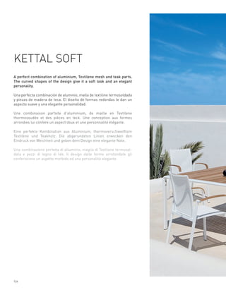 KETTAL SOFT
A perfect combination of aluminium, Textilene mesh and teak parts.
The curved shapes of the design give it a soft look and an elegant
personality.

Una perfecta combinación de aluminio, malla de textiline termosoldada
y piezas de madera de teca. El diseño de formas redondas le dan un
aspecto suave y una elegante personalidad.

Une combinaison parfaite d’aluminium, de maille en Textilene
thermosoudée et des pièces en teck. Une conception aux formes
arrondies lui confère un aspect doux et une personnalité élégante.

Eine perfekte Kombination aus Aluminium, thermoverschweißtem
Textilene und Teakholz. Die abgerundeten Linien erwecken den
Eindruck von Weichheit und geben dem Design eine elegante Note.

Una combinazione perfetta di alluminio, maglia di Textilene termosal-
data e pezzi di legno di tek. Il design dalle forme arrotondate gli
conferiscono un aspetto morbido ed una personalità elegante.




124
 