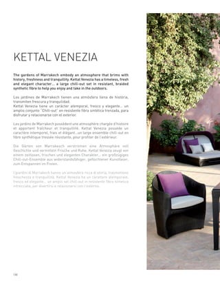 KETTAL VENEZIA
The gardens of Marrakech embody an atmosphere that brims with
history, freshness and tranquillity. Kettal Venezia has a timeless, fresh
and elegant character… a large chill-out set in resistant, braided
synthetic fibre to help you enjoy and take in the outdoors.

Los jardines de Marrakech tienen una atmósfera llena de história,
transmiten frescura y tranquilidad.
Kettal Venezia tiene un carácter atemporal, fresco y elegante… un
amplio conjunto “Chill-out” en resistente fibra sintética trenzada, para
disfrutar y relacionarse con el exterior.

Les jardins de Marrakech possèdent une atmosphère chargée d’histoire
et apportent fraîcheur et tranquillité. Kettal Venezia possède un
caractère intemporel, frais et élégant…un large ensemble chill-out en
fibre synthétique tressée résistante, pour profiter de l’extérieur.

Die Gärten von Marrakesch verströmen eine Atmosphäre voll
Geschichte und vermitteln Frische und Ruhe. Kettal Venezia zeugt von
einem zeitlosen, frischen und eleganten Charakter… ein großzügiges
Chill-out-Ensemble aus widerstandsfähiger, geflochtener Kunstfaser,
zum Entspannen im Freien.

I giardini di Marrakech hanno un’atmosfera ricca di storia, trasmettono
freschezza e tranquillità. Kettal Venezia ha un carattere atemporale,
fresco ed elegante… un ampio set chill-out in resistente fibra sintetica
intrecciata, per divertirsi e relazionarsi con l’esterno.




130
 