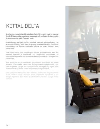 KETTAL DELTA
A collection made in hand braided synthetic fibres, with a warm, natural
finish. Of balanced proportions. A squared-off, confident design results
in a most comfortable “lounge” style.

Una colección realizada en fibra sintética, trenzada artesanalmente con
acabados cálidos y naturales. De proporciones equilibradas. Su diseño
contundente de formas cuadradas ofrece un estar “lounge” muy
confortable.

Une collection en fibre synthétique, tressée artisanalement avec des
finitions chaudes et naturelles. Aux proportions équilibrées. Sa
conception imposante aux formes carrées offre un salon « lounge » très
confortable.

Eine Kollektion aus in Handarbeit geflochtener Kunstfaser, mit einem
warmen, natürlichen Finish und ausgeglichenen Proportionen. Das
überzeugende Design mit quadratischer Formgebung eignet sich
insbesondere für einen äußert bequemen Lounge-Bereich.

Una collezione realizzata in fibra sintetica, intrecciata artigianalmente
e con rifiniture calde e naturali. Dalle proporzioni equilibrate. Il suo
design imponente dalle forme quadrate offre uno stile “lounge” molto
comodo.




134
 