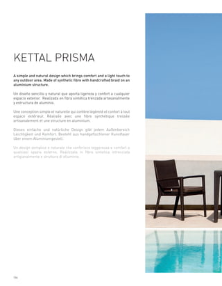 KETTAL PRISMA
A simple and natural design which brings comfort and a light touch to
any outdoor area. Made of synthetic fibre with handcrafted braid on an
aluminium structure.

Un diseño sencillo y natural que aporta ligereza y confort a cualquier
espacio exterior. Realizada en fibra sintética trenzada artesanalmente
y estructura de aluminio.

Une conception simple et naturelle qui confère légèreté et confort à tout
espace extérieur. Réalisée avec une fibre synthétique tressée
artisanalement et une structure en aluminium.

Dieses einfache und natürliche Design gibt jedem Außenbereich
Leichtigkeit und Komfort. Besteht aus handgeflochtener Kunstfaser
über einem Aluminiumgestell.

Un design semplice e naturale che conferisce leggerezza e comfort a
qualsiasi spazio esterno. Realizzata in fibra sintetica intrecciata
artigianalmente e struttura di alluminio.




136
 