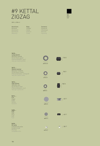 #9 KETTAL                                               781

ZIGZAG                                                  Black
                                                        rope



XX/XX > CM/inch



Aluminium                Rope      Ceramics
Aluminio                 Cuerda    Ceramica
Aluminium                Corde     Céramique
Aluminium                Schnurr   Keramik
Alluminio                Corda     Ceramica




5410-...
Large planter
Macetero grande
Pot de fleurs grand                             76/32
Pflanzenbehälter, groß
Vaso per piante grande
                                     ø101/40


5412-...
Medium planter
Macetero mediana
Pot de fleurs moyen                             53/21
Pflanzenbehälter, mittelgroß
Vaso per piante medio
                                      ø72/26


5414-...
High planter                                   86/34
Macetero alto
Pot de fleurs haut
Pflanzenbehälter, hoch
Vaso per piante alto
                                     ø60/23


5416-...
Fire
Hogar                                           43/17
Foyer
Kocher
Fornello                              ø90/35



5400-...
Puff
Puff
Pouf                                            43/17
Puff
Puff                                  ø69/27


5418-...
Oil lamp
Lámpara de aceite                               20/17
Lampe à huile
Öllampe                               ø19/27
Lampada a olio




184
 