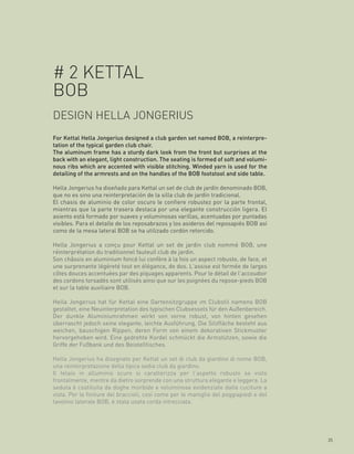 # 2 KETTAL
BOB
DESIGN HELLA JONGERIUS
For Kettal Hella Jongerius designed a club garden set named BOB, a reinterpre-
tation of the typical garden club chair.
The aluminum frame has a sturdy dark look from the front but surprises at the
back with an elegant, light construction. The seating is formed of soft and volumi-
nous ribs which are accented with visible stitching. Winded yarn is used for the
detailing of the armrests and on the handles of the BOB footstool and side table.

Hella Jongerius ha diseñado para Kettal un set de club de jardín denominado BOB,
que no es sino una reinterpretación de la silla club de jardín tradicional.
El chasis de aluminio de color oscuro le confiere robustez por la parte frontal,
mientras que la parte trasera destaca por una elegante construcción ligera. El
asiento está formado por suaves y voluminosas varillas, acentuadas por puntadas
visibles. Para el detalle de los reposabrazos y los asideros del reposapiés BOB así
como de la mesa lateral BOB se ha utilizado cordón retorcido.

Hella Jongerius a conçu pour Kettal un set de jardin club nommé BOB, une
réinterprétation du traditionnel fauteuil club de jardin.
Son châssis en aluminium foncé lui confère à la fois un aspect robuste, de face, et
une surprenante légèreté tout en élégance, de dos. L’assise est formée de larges
côtes douces accentuées par des piquages apparents. Pour le détail de l’accoudoir
des cordons torsadés sont utilisés ainsi que sur les poignées du repose-pieds BOB
et sur la table auxiliaire BOB.

Hella Jongerius hat für Kettal eine Gartensitzgruppe im Clubstil namens BOB
gestaltet, eine Neuinterpretation des typischen Clubsessels für den Außenbereich.
Der dunkle Aluminiumrahmen wirkt von vorne robust, von hinten gesehen
überrascht jedoch seine elegante, leichte Ausführung. Die Sitzfläche besteht aus
weichen, bauschigen Rippen, deren Form von einem dekorativen Stickmuster
hervorgehoben wird. Eine gedrehte Kordel schmückt die Armstützen, sowie die
Griffe der Fußbank und des Beistelltisches.

Hella Jongerius ha disegnato per Kettal un set di club da giardino di nome BOB,
una reinterpretazione della tipica sedia club da giardino.
Il telaio in alluminio scuro si caratterizza per l’aspetto robusto se visto
frontalmente, mentre da dietro sorprende con una struttura elegante e leggera. La
seduta è costituita da doghe morbide e voluminose evidenziate dalle cuciture a
vista. Per le finiture dei braccioli, così come per le maniglie del poggiapiedi e del
tavolino laterale BOB, è stata usata corda intrecciata.




                                                                                        25
 