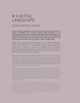 # 3 KETTAL
LANDSCAPE
DESIGN KETTAL STUDIO
Kettal Landscape, designed by the Kettal Studio, features modern architectural
shapes that highlight nature in outdoor settings. Kettal Landscape is a very
complete system comprised of totally configurable daybeds and pergolas and
personalised aluminium furniture that will look great in any natural setting. The
quality of the new Natte structured fabric, the volume and comfort of the
upholstery and the modernity of the proportions give it an elegant look.

Kettal Landscape diseñada por Kettal Studio recurre a formas arquitectónicas
modernas que pondrán en valor la naturaleza de los entornos exteriores. Un
sistema muy completo que se compone de “daybeds”, pérgolas totalmente
configurables y muebles de aluminio personalizables que se integrarán
perfectamente en entornos naturales. La calidad del nuevo tejido estructurado
Natte, el volumen y confort de de las confección es así como la modernidad de sus
proporciones le confieren un aspecto elegante.

Kettal Landscape, conçue par Kettal Studio, a recours à des formes architecturales
modernes qui mettront en valeur la nature des espaces extérieurs. Kettal
Landscape est un système très complet qui se compose de daybeds et de pergolas
entièrement configurables et de meubles en aluminium personnalisables qui
s’intégreront parfaitement dans les espaces naturels. La qualité du nouveau tissu
structuré Natte, le volume et le confort des confections ainsi que la modernité de
ses proportions lui confèrent un aspect élégant.

Kettal Landscape, geschaffen von Kettal Studio, setzt moderne architektonische
Formen ein, die die Schönheit der umgebenden Natur unterstreichen. Kettal
Landscape ist ein sehr umfangreiches System, das aus Daybeds und vollständige
konfigurierbaren Pergolen sowie aus personalisierbaren Möbeln aus Aluminium
besteht, die sich perfekt in die natürliche Umwelt einfügen. Die Qualität des neuen,
strukturierten Natté-Stoffes, das Volumen und die Bequemlichkeit der Polstere-
lemente sowie die Aktualität seiner Proportionen verleihen dieser Kollektion ein
elegantes Aussehen.

Kettal Landscape disegnata da Kettal Studio utilizza forme architettoniche moderne
che mettono in risalto la natura degli ambienti esterni. Kettal Landscape è un
sistema molto completo che si compone di daybed e pergole completamente
configurabili e mobili in alluminio personalizzabili che si integrano perfettamente
negli ambienti naturali. La qualità del nuovo tessuto strutturato Natte, il volume e
il comfort delle confezioni così come la modernità delle sue proporzioni le
conferiscono un aspetto elegante.




                                                                                       33
 