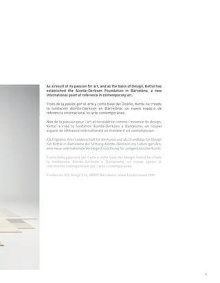As a result of its passion for art, and as the basis of Design, Kettal has
established the Alorda-Derksen Foundation in Barcelona, a new
international point of reference in contemporary art.

Fruto de la pasión por el arte y como base del Diseño, Kettal ha creado
la fundación Alorda-Derksen en Barcelona, un nuevo espacio de
referencia internacional en arte contemporáneo.

Née de la passion pour l’art et considérée comme l’essence du design,
Kettal a créé la fondation Alorda-Derksen à Barcelone, un nouvel
espace de référence internationale en matière d’art contemporain.

Als Ergebnis ihrer Leidenschaft für die Kunst und als Grundlage für Design
hat Kettal in Barcelona die Stiftung Alorda-Derksen ins Leben gerufen,
eine neue internationale Vorzeige-Einrichtung für zeitgenössische Kunst.

Frutto della passione per l’arte e come base del design, Kettal ha creato
la fondazione Alorda-Derksen a Barcellona, un nuovo spazio di
riferimento internazionale per l’arte contemporanea.

Fundación AD, Aragó 314, 08009 Barcelona. www.fundacionad.com




                                                                             5
 