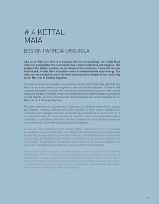 # 4 KETTAL
MAIA
DESIGN PATRICIA URQUIOLA
Like an architecture that is in keeping with its surroundings, the Kettal Maia
collection designed by Patricia Urquiola has a natural lightness and elegance. The
design of the artisan braiding, the sturdiness of the aluminium frame and the new
Porotex and chenille fabric collection create a combination that oozes energy. The
collection was hailed as one of the most representative designs of our century by
Javier Mariscal at Bombay Sapphire.

Como una arquitectura se abre a su entorno, la colección Kettal Maia diseñada por
Patricia Urquiola muestra una ligereza y una naturalidad elegante. El diseño del
trenzado artesanal, la solidez de la estructura de aluminio y la nueva colección de
tejidos de porotex y chenille crean una combinación llena de energía. La colección
ha sido elegida uno de los diseños más representativos de nuestro siglo por Javier
Mariscal para Bombay Sapphire.

Telle une architecture s’ouvrant sur l’extérieur, la collection Kettal Maia, conçue
par Patricia Urquiola, fait preuve d’une légèreté et d’un naturel élégant. La
conception du tressage artisanal, la solidité de la structure en aluminium et la
nouvelle collection de tissus porotex et chenille créent une association pleine
d’énergie. La collection a été élue une des créations les plus représentatives de
notre siècle par Javier Mariscal pour Bombay Sapphire.

So wie sich eine Architektur ihrer Umwelt öffnet, zeigt die von Patricia Urquiola
entworfene Kollektion Kettal Maia eine elegante Natürlichkeit und Leichtigkeit. Das
Design des handwerklich hergestellten Geflechts, die Robustheit des Alu-Gestells
und die neue Stoffkollektion aus Porotex und Chenille erzeugen eine Kombination
voll Energie. Die Kollektion wurde von Javier Mariscal für Bombay Sapphire zu
einem der repräsentativsten Designs unseres Jahrhunderts gewählt.

Come un’architettura si apre al suo ambiente circostante, la collezione Kettal Maia
disegnata da Patricia Urquiola sfoggia leggerezza e un’elegante naturalezza. Il
design dell’intreccio artigianale, la solidità della struttura in alluminio e la nuova
collezione di tessuti di porotex e ciniglia creano una combinazione carica di energia.
La collezione è stata eletta come uno dei progetti più rappresentativi del nostro
secolo da Javier Mariscal per Bombay Sapphire.




                                                                                         53
 