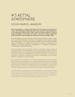 # 5 KETTAL
ATMOSPHERE
DESIGN MARCEL WANDERS
Kettal Atmosphere is a project that conveys all of the magic and energy of its
creator, Marcel Wanders. Inspired by early-century pavilions, Kettal Atmosphere
is an enveloping collection where light, sound and shape combine to create a
unique atmosphere and lifestyle. The system consists of a totally configurable
aluminium pavilion and contemporary furniture set inspired by bygone days.

Kettal Atmosphere es un proyecto que consigue transmitir toda la magia y energía
de su autor Marcel Wanders. Inspirada en los pabellones de principios de siglo
Kettal Atmosphere es una colección envolvente donde la luz, el sonido y las formas
crean una atmósfera y un estilo de vida único. El sistema se compone de un
pabellón de aluminio totalmente configurable y un conjunto de mobiliario
contemporáneo inspirado del pasado.

Kettal Atmosphere est un projet qui parvient à transmettre toute la magie et
l’énergie de son auteur Marcel Wanders. Inspirée des pavillons du début du siècle,
Kettal Atmosphere est une collection enivrante dans laquelle la lumière, le son et
les formes créent une atmosphère et un style de vie unique. Le système est
composé d’un pavillon en aluminium entièrement configurable et d’un ensemble
mobilier contemporain inspiré du passé.

Das Projekt Kettal Atmosphere vermittelt den ganzen Zauber und die Energie
seines Schöpfers Marcel Wanders. Die umfassende Kollektion Kettal Atmosphere
inspiriert sich an den Pavillons der Jahrhundertwende und erzeugt mit Licht, Klang
und Formen eine einzigartige Atmosphäre und einen einzigartigen Lebensstil. Das
System besteht aus einem vollständig konfigurierbaren Pavillon aus Aluminium
und einem zeitgenössischen, an der Geschichte inspirierten Möbel-Ensemble.

Kettal Atmosphere è un progetto che mira a trasmettere tutta la magia e l’energia
del suo autore, Marcel Wanders. Ispirata ai gazebo di inizio secolo, Kettal Atmosphere
è una collezione avvolgente dove la luce, il suono e le forme creano un’atmosfera e
uno stile di vita unici. Il sistema è composto da un gazebo di alluminio completamente
configurabile e da un set di mobili contemporanei ispirato al passato.




                                                                                         69
 