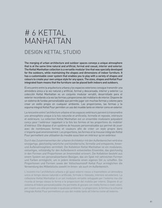 # 6 KETTAL
MANHATTAN
DESIGN KETTAL STUDIO
The merging of urban architecture and outdoor spaces conveys a unique atmosphere
that is at the same time natural and artificial, formal and casual, interior and exterior.
The Kettal Manhattan collection is a versatile modular line that was specially developed
for the outdoors, while maintaining the shapes and dimensions of indoor furniture. It
has a customisable cover system that enables you to play with a variety of shapes and
colours to create your own unique style for any space. The sizes, shapes and Kettal Puur
integrated foam means that the furniture can be placed both indoors and outdoors.
El encuentro entre la arquitectura urbana y los espacios exteriores consigue transmitir una
atmósfera única a la vez natural y artificial, formal y descansada, interior y exterior. La
colección Kettal Manhattan es un conjunto modular versátil, desarrollado para el
exterior recordando a la vez las formas y proporciones del mobiliario de interior. Dispone de
un sistema de fundas personalizable que permite jugar con muchas formas y colores para
crear un estilo propio en cualquier ambiente. Las proporciones, las formas y la
espuma integral Kettal Puur permiten un uso del mueble tanto en interior como en exterior.
La rencontre entre l’architecture urbaine et les espaces extérieurs parvient à transmettre
une atmosphère unique à la fois naturelle et artificielle, formelle et reposée, intérieure
et extérieure. La collection Kettal Manhattan est un ensemble modulaire polyvalent
conçu pour l’extérieur rappelant à la fois les formes et les proportions du mobilier
d’intérieur. Elle dispose d’un système de housses personnalisable qui permet de jouer
avec de nombreuses formes et couleurs afin de créer un style propre dans
n’importe quel environnement. Les proportions, les formes et la mousse intégrale Kettal
Puur permettent une utilisation du meuble aussi bien en intérieur qu’en extérieur.
Durch das Zusammenwirken der urbanen Architektur mit den Außenbereichen wird eine
einzigartige, gleichzeitig natürliche und künstlerische, formelle und entspannte, Innen-
und Außenatmosphäre vermittelt. Die Kollektion Kettal Manhattan ist ein modulares,
vielseitiges, vollständig für den Außenbereich entwickeltes Ensemble, das gleichzeitig
in den Formen und Proportionen an Innenmöbel erinnert. Die Kollektion besteht aus
einem System von personalisierbaren Bezügen, das ein Spiel mit zahlreichen Formen
und Farben ermöglicht, um in jedem Ambiente einen eigenen Stil zu schaffen. Die
Proportionen und Formen sowie der Vollschaumstoff Kettal Puur ermöglichen die
Verwendung des Möbelstücks sowohl im Innen- als auch im Außenbereich.
L’incontro tra l’architettura urbana e gli spazi esterni riesce a trasmettere un’atmosfera
unica al tempo stesso naturale e artificiale, formale e rilassata, interiore ed esteriore. La
collezione Kettal Manhattan è un set modulare versatile sviluppato per l’esterno ma che
ricorda al tempo stesso le forme e le proporzioni del mobilio per interni. Dispone di un
sistema di fodere personalizzabile che permette di giocare con molte forme e molti colori,
per creare uno stile personale in qualsiasi ambiente. Le proporzioni, le forme e la schiuma
integrale Kettal Puur permettono un uso del mobile tanto all’interno come all’esterno.


                                                                                                81
 