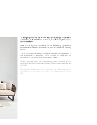 To design spaces that fit in with their surroundings and outdoor
experiences, Kettal combines materials, manufacturing techniques,
colours and styles.

Para diseñar espacios coherentes con los entornos y experiencias
exteriores, Kettal fusiona materiales, técnicas de fabricación, colores y
estilos.

Afin de concevoir des espaces cohérents avec des environnements et
des expériences en extérieur, Kettal fusionne les matériaux, les
techniques de fabrication, les couleurs et les styles.

Um Bereiche zu schaffen, die zur Umgebung und zu früheren Erfahrun-
gen passen, kombiniert Kettal Materialien, Fertigungstechniken Farben
und Stile.

Per disegnare spazi coerenti con gli ambienti e le esperienze esterne,
Kettal opera una fusione di materiali, tecniche di fabbricazione, colori e
stili.




                                                                             9
 