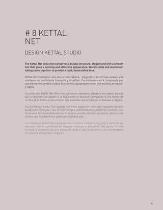 # 8 KETTAL
NET
DESIGN KETTAL STUDIO
The Kettal Net collection conserves a classic structure, elegant and with a smooth
line that gives a calming and attractive appearance. Woven cords and aluminium
tubing come together to provide a light, handcrafted look.

Kettal Net mantiene una estructura clásica, elegante y de formas suaves que
confieren un semblante tranquilo y atractivo. Formalmente está compuesto por
una trama de cuerdas y tubos de aluminio que proporcionan una estética artesanal
y ligera.

La collection Kettal Net offre une structure classique, élégante aux lignes douces
qui lui donnent un aspect à la fois calme et attirant. Composée d’une trame de
cordes et de tubes en aluminium elle possède une esthétique artisanale et légère.

Die Kollektion Kettal Net basiert auf einer eleganten und sanft geschwungenen
klassischen Struktur, die ihr ein ruhiges und attraktives Aussehen verleiht. Die
Form wird durch ein Geflecht von Schnüren und Alu-Rohren bestimmt, das ihr eine
leichte und handwerklich gefertigte Ästhetik gibt.

La collezione Kettal Net conserva una struttura classica, elegante e dalle forme
delicate, che le conferisce un aspetto rilassato e attraente. Dal punto di vista
formale è composta da una trama di corde e tubi di alluminio che trasmettono
un’estetica artigianale e leggera.




                                                                                     93
 