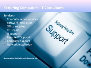 Kettering Computers: IT Consultants
Services:
• Computer repair services
• Software Installation
• Office supplies
• PC Repair
• IT support
• Remote IT Support
• Computer Support
• Network Installation
Northampton, Wellingborough, Kettering, UK
 