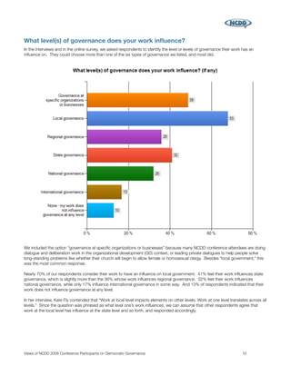 What level(s) of governance does your work inﬂuence?
In the interviews and in the online survey, we asked respondents to identify the level or levels of governance their work has an
inﬂuence on. They could choose more than one of the six types of governance we listed, and most did.




We included the option “governance at speciﬁc organizations or businesses” because many NCDD conference attendees are doing
dialogue and deliberation work in the organizational development (OD) context, or leading private dialogues to help people solve
long-standing problems like whether their church will begin to allow female or homosexual clergy. Besides “local government,” this
was the most common response.

Nearly 70% of our respondents consider their work to have an inﬂuence on local government. 41% feel their work inﬂuences state
governance, which is slightly more than the 36% whose work inﬂuences regional governance. 32% feel their work inﬂuences
national governance, while only 17% inﬂuence international governance in some way. And 13% of respondents indicated that their
work does not inﬂuence governance at any level.

In her interview, Kate Fly contended that “Work at local level impacts elements on other levels. Work at one level translates across all
levels.” Since the question was phrased as what level one’s work inﬂuences, we can assume that other respondents agree that
work at the local level has inﬂuence at the state level and so forth, and responded accordingly.




Views of NCDD 2008 Conference Participants on Democratic Governance
                                                      10
 