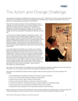The Action and Change Challenge
Few people get into dialogue and deliberation work because they love “talk.” Practitioners in this work are passionate about helping
people think more critically about issues, building bridges between conﬂicting groups, making sure people have a voice in their
democracy, or helping people work together to solve problems.

More and more people are coming to realize that addressing the major
challenges of our time is dependent on our ability to collectively move to a
new level of thinking about those challenges, and that dialogic and
deliberative processes help people make this leap. Yet we continually
struggle with how best to link dialogue and deliberation with action and
change, and with the misperception that dialogue and deliberation are “just
talk.”

For the “Action and Change” challenge, we explored this question: “How
can we strengthen the links between dialogue, deliberation, community
action, and policy change?” Our aptly-chosen leader for the Action and
Change Challenge was Phil Mitchell, Director of the Greater Seattle Climate
Dialogues. Mitchell strongly believes that "only citizen participation on a
large scale is going to make bold climate action politically possible.” The
purpose of Seattle's climate dialogues is to help people become informed
and connected, to explore solutions and choices, and to inﬂuence local and
national policy.

In the online dialogue at CivicEvolution.org, members of the conference
planning team agreed they wanted to examine and learn from promising
dialogue and deliberation efforts that did not result in the action or policy
change desired. There was a shared concern about the potential negative
impact of large, well-funded, even well-run, deliberative efforts that fail to
have any documentable impact on policy. Similarly, there was concern
about what happens when dialogue efforts that promise to make an impact
on certain issues, like youth violence or racism, are unable to demonstrate
that any changes have been made. Would funders, decision-makers,
community leaders and others who invested so much in the process with
high hopes for concrete outcomes invest again? Would citizens be
discouraged from participating again?

As is evident from these questions, this challenge area is very closely related to the Evaluation Challenge, which we often framed as
the question “How can we prove to power-holders that dialogue and deliberation really do work?”

Participants at the 2008 NCDD conference were encouraged to attend the following sessions if they were interested in this
challenge:

    • Choosing Deliberation and Dialogue Techniques that Work (pre-conference workshop)
    • How can we Combat Climate Change with Dialogue and Participation?
    • Exploring How our Work in D&D Contributes to Social Change
    • Virtuous and Vicious Cycles: Beyond a Linear View of Outcome and Impact
    • The Role of the Facilitator in International Development: Collective Reﬂection for Sustainable Change
    • Connecting the Dots: How Does Dialogue and Deliberation Work Lead to Change?
    • Findings About Public Participation from the New National Academy of Sciences Report

Before I outline some of the themes that emerged at the Austin conference related to this challenge area, it is useful to explore what
conference attendees mean when they refer to “action and change” that results from dialogue and deliberation efforts.


Views of NCDD 2008 Conference Participants on Democratic Governance
                                                     13
 