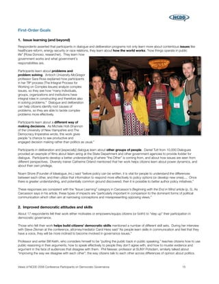 First-Order Goals

1. Issue learning (and beyond)
Respondents asserted that participants in dialogue and deliberation programs not only learn more about contentious issues like
healthcare reform, energy security or race relations, they learn about how the world works; “how things operate in public
life” (Rosa Donoso, researcher). They learn how
government works and what government's
responsibilities are.

Participants learn about problems and
problem solving. Antioch University-McGregor
professor Sara Ross explained how participants
in her TIP process (The Integral Process for
Working on Complex Issues) analyze complex
issues, so they see how “many individuals,
groups, organizations and institutions have
integral roles in constructing and therefore also
in solving problems.” Dialogue and deliberation
can help citizens identify root causes of
problems, so they are able to tackle complex
problems more effectively.

Participants learn about a different way of
making decisions. As Michele Holt-Shannon
of the University of New Hampshire and The
Democracy Imperative wrote, this work gives
people “a chance to see productive and
engaged decision making rather than politics as usual.”

Participants in deliberation and [especially] dialogue learn about other groups of people. Daniel Tutt from 10,000 Dialogues
provided an example of ﬁlms about Islam airing at the State Department and other government agencies to provide fodder for
dialogue. Participants develop a better understanding of where “the Other” is coming from, and about how issues are seen from
different perspectives. Diversity trainer Catherine Orland mentioned that her work helps citizens learn about power dynamics, and
about their own privilege.

Noam Shore (Founder of Idealogue, Inc.) said “before policy can be written, it is vital for people to understand the differences
between each other, and then utilize that information to respond more effectively to policy options (or develop new ones).... Once
there is greater understanding, and potentially common ground discovered, then it is possible to better author policy initiatives.”

These responses are consistent with the “Issue Learning” category in Carcasson's Beginning with the End in Mind article (p. 5). As
Carcasson says in his article, these types of impacts are “particularly important in comparison to the dominant forms of political
communication which often aim at narrowing conceptions and misrepresenting opposing views.”


2. Improved democratic attitudes and skills
About 17 respondents felt their work either motivates or empowers/equips citizens (or both!) to “step up” their participation in
democratic governance.

Those who felt their work helps build citizens' democratic skills mentioned a number of different skill sets. During her interview
with Steve Zikman at the conference, attorney/mediator Carol Hess said “As people learn skills in communication and feel that they
have a voice, they will be more inclined to become involved in governance issues.”

Professor and writer Bill Keith, who considers himself to be “putting the public back in public speaking,” teaches citizens how to use
public reasoning in their arguments, how to speak effectively to people they don't agree with, and how to muster evidence and
argument in the face of audiences that disagree with them. Phil Neisser, professor at SUNY Potsdam, similarly talked about
“improving the way we disagree with each other”; the way citizens talk to each other across differences of opinion about politics.



Views of NCDD 2008 Conference Participants on Democratic Governance
                                                     15
 
