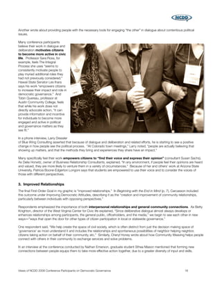Another wrote about providing people with the necessary tools for engaging “the other” in dialogue about contentious political
issues.

Many conference participants
believe their work in dialogue and
deliberation motivates citizens
to become more active in civic
life. Professor Sara Ross, for
example, feels The Integral
Process she uses “seems to
consistently motivate people to
play myriad additional roles they
had not previously considered.”
Hawaii State Senator Les Ihara
says his work “empowers citizens
to increase their impact and role in
democratic governance.” And
Tobin Quereau, professor at
Austin Community College, feels
that while his work does not
directly advocate action, “it can
provide information and incentive
for individuals to become more
engaged and active in political
and governance matters as they
see ﬁt.”

In a phone interview, Larry Dressler
of Blue Wing Consulting asserted that because of dialogue and deliberation and related efforts, he is starting to see a positive
change in how people see the political process. “At Colorado town meetings,” Larry noted, “people are actually believing that
showing up matters, and that the methods they bring and experiences they share have an impact.”

Many speciﬁcally feel their work empowers citizens to “ﬁnd their voice and express their opinion” (consultant Susan Sachs).
As Delia Horwitz, owner of Business Relationship Consultants, explained, “In any environment, if people feel their opinions are heard
and valued, they are more likely to venture them in a variety of circumstances.” Because of her and others' work at Arizona State
University, Patricia Boone-Edgerton Longoni says that students are empowered to use their voice and to consider the voices of
those with different perspectives.


3. Improved Relationships
The ﬁnal First-Order Goal in my graphic is “improved relationships.” In Beginning with the End in Mind (p. 7), Carcasson included
this outcome under Improving Democratic Attitudes, describing it as the “creation and improvement of community relationships,
particularly between individuals with opposing perspectives.”

Respondents emphasized the importance of both interpersonal relationships and general community connections. As Betty
Knighton, director of the West Virginia Center for Civic life explained, “Since deliberative dialogue almost always develops or
enhances relationships among participants, the general public, ofﬁceholders, and the media,” we begin to see each other in new
ways―”ways that open the door for other types of citizen participation in local or statewide governance.”

One respondent said, “We help create the space of civil society, which is often distinct from just the decision making space of
'governance' as most understand it and includes the relationships and spontaneous possibilities of neighbor helping neighbor,
citizens taking action on behalf of their community, etc.” Similarly, Cheryl Honey wrote about how Community Weaving helps people
connect with others in their community to exchange services and solve problems.

In an interview at the conference conducted by Nathan Emerson, graduate student Sthea Mason mentioned that forming new
connections between people equips them to take more effective action together, due to a greater diversity of input and skills.




Views of NCDD 2008 Conference Participants on Democratic Governance
                                                     16
 