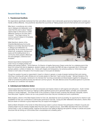 Second-Order Goals

1. Transformed Conﬂicts
Six respondents speciﬁcally mentioned that their work affects citizens' role in democratic governance by helping them consider and
handle conﬂicts differently. One practitioner described this succinctly as “helping people overcome their barriers and work together.”

Mike Aaron, a practitioner who is fairly
new to dialogue and deliberation work,
noted that this work is about “helping
citizens begin to think about a conﬂict
differently, looking for the other side's
interests.” They begin looking “for
common ground instead of immediately
seeking to oppose.”

Willie Ratchford, director of the
Charlotte-Mecklenburg Community
Relations Committee described his work
in dialogue and deliberation as
advocating “for an inclusive community
where trust, acceptance, fairness and
equity are the building blocks for a
community where people’s differences
are acknowledged, understood and
accepted.”

Several respondents emphasized their
work's focus on bridging divides and
getting past partisan gridlock. Tyrone Reitman, Co-Director of Healthy Democracy Oregon wrote that “an underlying goal of this
work is to connect the dots for legislators, decision-makers, and the public that D&D can play a meaningful role in moving past
partisan gridlock, conﬂicts of interest, etc., if done with integrity and transparency. As cynical as politics is, I think there is keen
interest on both sides of the aisle to ﬁnd innovative ways to move past old debates.”

Though the question focused on respondents' impact on citizens in general, a couple of people mentioned their work training,
informing or working with public ofﬁcials and civil society leaders to help them “reach across the aisle.” Michael Ostrolenk of the
Liberty Coalition, for example, mentioned in his interview that “we bring conservative and liberal leaders together for dialogues in
order to humanize the political process and discover common ground. We seek alliances across the political spectrum to promote
and protect our constitution and republic.”


2. Individual and Collective Action
Several respondents emphasized how their work empowers and inspires citizens to self-organize and self-govern. Austin minister
Landon Shultz describes this impact as “helping to deﬁne signiﬁcant issues and to generate helpful, workable, and sustainable
solutions to social challenges.” And Sheril Smith of the University of Texas at Austin contends that although individually, citizens
have little power “together, citizens can be a very powerful force when they are motivated and work cooperatively.”

Betty Knighton, director of the West Virginia Center for Civic Life, described her work as providing “an opportunity for citizens to see
possibilities for their own contributions to democratic governance more fully. During and after deliberative discussions, citizens often
become aware of individual or group responses they can support and engage in.”

DeAnna Martin (President of the Center for Wise Democracy) noted in a phone interview that participants in Wisdom Councils and
Creative Insight Councils develop tangible ideas they then want to organize around. Diane Miller described their work at Envision
Central Texas, in part, as helping people “organize and become more skilled at affecting real systemic change on policies and power
structures that are driving our communities down unsustainable and unhealthy paths.”




Views of NCDD 2008 Conference Participants on Democratic Governance
                                                          17
 