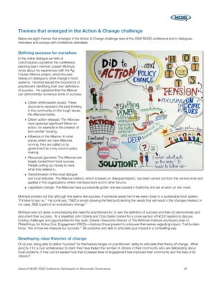Themes that emerged in the Action & Change challenge
Below are eight themes that emerged in the Action & Change challenge area at the 2008 NCDD conference and in dialogues,
interviews and surveys with conference attendees.


Deﬁning success for ourselves
In the online dialogue we held at
CivicEvolution.org before the conference,
planning team member Joseph McIntyre
wrote about his experiences with the Ag
Futures Alliance project, which focuses
heavily on dialogue to drive change in food
systems. He emphasized the importance of
practitioners identifying their own deﬁnitions
of success. He explained that the Alliance
can demonstrate numerous kinds of success:

    • Citizen white papers issued. These
      documents represent the best thinking
      in the community on the tough issues
      the Alliances tackle.
    • Citizen action released. The Alliances
      have spawned signiﬁcant follow-on
      action, for example in the creation of
      farm worker housing.
    • Inﬂuence of the Alliance. In most
      places where we have Alliances
      running, they are called on by
      government as a key voice in policy
      making.
    • Resources garnered. The Alliances are
      largely funded from local sources.
      People putting up money to back
      what they believe in.
    • Transformation of the local dialogue
      and local attitudes. The Alliance method, which is based on dialogue/respect, has been carried out from the central circle and
      applied in the organizations where members work and in other forums.
    • Legislative change. The Alliances have successfully gotten one law passed in California and are at work on two more.

McIntyre pointed out that although this seems like success, if someone asked him if we were closer to a sustainable food system,
“I'd have to say no.” He continues, “D&D is simply plowing the ﬁeld and planting the seeds that will result in the changes needed. In
my case, D&D is part of an evolutionary change.”

McIntyre was not alone in emphasizing the need for practitioners to (1) own the deﬁnition of success and then (2) demonstrate and
document their success. At a breakfast John Esterle and Chris Gates hosted for a cross-section of NCDD leaders to discuss
funding challenges and opportunities for this work, Esterle―Executive Director of The Whitman Institute and board chair of
Philanthropy for Active Civic Engagement (PACE)―implored those present to empower themselves regarding impact. “Let funders
know, 'this is how we measure our success.'” Be proactive and able to articulate your impact in a compelling way.


Developing clear theories of change
Of course, being able to deﬁne “success” for themselves hinges on practitioners' ability to articulate their theory of change. What
good is it for a civic entrepreneur to claim they have tripled the number of citizens in their community who are deliberating about
local problems, if they cannot explain how that increased level of engagement has improved their community and the lives of its
citizens?


Views of NCDD 2008 Conference Participants on Democratic Governance
                                                    20
 