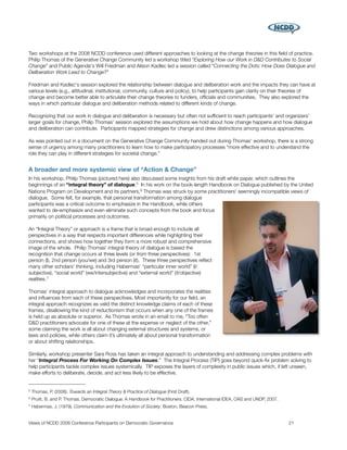 Two workshops at the 2008 NCDD conference used different approaches to looking at the change theories in this ﬁeld of practice.
Philip Thomas of the Generative Change Community led a workshop titled “Exploring How our Work in D&D Contributes to Social
Change” and Public Agenda's Will Friedman and Alison Kadlec led a session called “Connecting the Dots: How Does Dialogue and
Deliberation Work Lead to Change?”

Friedman and Kadlec's session explored the relationship between dialogue and deliberation work and the impacts they can have at
various levels (e.g., attitudinal, institutional, community, culture and policy), to help participants gain clarity on their theories of
change and become better able to articulate their change theories to funders, ofﬁcials and communities. They also explored the
ways in which particular dialogue and deliberation methods related to different kinds of change.

Recognizing that our work in dialogue and deliberation is necessary but often not sufﬁcient to reach participants’ and organizers’
larger goals for change, Philip Thomas' session explored the assumptions we hold about how change happens and how dialogue
and deliberation can contribute. Participants mapped strategies for change and drew distinctions among various approaches.

As was pointed out in a document on the Generative Change Community handed out during Thomas' workshop, there is a strong
sense of urgency among many practitioners to learn how to make participatory processes “more effective and to understand the
role they can play in different strategies for societal change.”


A broader and more systemic view of “Action & Change”
In his workshop, Philip Thomas (pictured here) also discussed some insights from his draft white paper, which outlines the
beginnings of an “integral theory” of dialogue.5 In his work on the book-length Handbook on Dialogue published by the United
Nations Program on Development and its partners, 6 Thomas was struck by some practitioners' seemingly incompatible views of
dialogue. Some felt, for example, that personal transformation among dialogue
participants was a critical outcome to emphasize in the Handbook, while others
wanted to de-emphasize and even eliminate such concepts from the book and focus
primarily on political processes and outcomes.

An “Integral Theory” or approach is a frame that is broad enough to include all
perspectives in a way that respects important differences while highlighting their
connections, and shows how together they form a more robust and comprehensive
image of the whole. Philip Thomas' integral theory of dialogue is based the
recognition that change occurs at three levels (or from three perspectives): 1st
person (I), 2nd person (you/we) and 3rd person (it). These three perspectives reﬂect
many other scholars' thinking, including Habermas' “particular inner world” (I/
subjective), “social world” (we/intersubjective) and “external world” (it/objective)
realities. 7

Thomas’ integral approach to dialogue acknowledges and incorporates the realities
and inﬂuences from each of these perspectives. Most importantly for our ﬁeld, an
integral approach recognizes as valid the distinct knowledge claims of each of these
frames, disallowing the kind of reductionism that occurs when any one of the frames
is held up as absolute or superior. As Thomas wrote in an email to me, “Too often
D&D practitioners advocate for one of these at the expense or neglect of the other,”
some claiming the work is all about changing external structures and systems, or
laws and policies, while others claim it’s ultimately all about personal transformation
or about shifting relationships.

Similarly, workshop presenter Sara Ross has taken an integral approach to understanding and addressing complex problems with
her “Integral Process For Working On Complex Issues.” The Integral Process (TIP) goes beyond quick-ﬁx problem solving to
help participants tackle complex issues systemically. TIP exposes the layers of complexity in public issues which, if left unseen,
make efforts to deliberate, decide, and act less likely to be effective.


5   Thomas, P. (2006). Towards an Integral Theory & Practice of Dialogue (First Draft).
6   Pruitt, B. and P. Thomas. Democratic Dialogue: A Handbook for Practitioners. CIDA, International IDEA, OAS and UNDP, 2007.
7   Habermas, J. (1979). Communication and the Evolution of Society. Boston, Beacon Press.


Views of NCDD 2008 Conference Participants on Democratic Governance
                                                             21
 