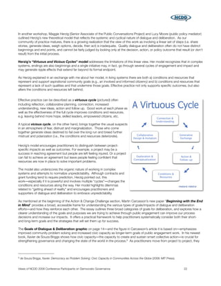 In another workshop, Maggie Herzig (Senior Associate of the Public Conversations Project) and Lucy Moore (public policy mediator)
outlined Herzig’s new theoretical model that reﬂects the systemic and cyclical nature of dialogue and deliberation. As our
community of practice matures, there is a growing realization that the view of this work as involving a linear set of steps (i.e. share
stories, generate ideas, weigh options, decide, then act) is inadequate. Quality dialogue and deliberation often do not have distinct
beginnings and end points, and cannot be fairly judged by looking only at the decision, action, or policy outcome that result (or don't
result) from the initial process.

Herzig's “Virtuous and Vicious Cycles” model addresses the limitations of this linear view. Her model recognizes that in complex
systems, endings are also beginnings and a single initiative may, in fact, go through several cycles of engagement and impact and
may generate ripple effects that extend far beyond its formal endpoint.

As Herzig explained in an exchange with me about her model, in living systems there are both a) conditions and resources that
represent and support aspirational community goals (e.g., an involved and informed citizenry) and b) conditions and resources that
represent a lack of such qualities and that undermine those goals. Effective practice not only supports speciﬁc outcomes, but also
alters the conditions and resources left behind.


Effective practice can be described as a virtuous cycle (pictured) often
including reﬂection, collaborative planning, connection, increased
understanding, new ideas, action and follow up. Good work at each phase as
well as the effectiveness of the full cycle improves conditions and resources,
e.g. leaving behind more hope, skilled leaders, empowered citizens, etc.

A typical vicious cycle, on the other hand, brings together the usual suspects
in an atmosphere of fear, distrust and marginalization. Those who come
together generate ideas destined to fail over the long run and breed further
mistrust and polarization (i.e., the conditions and resources deteriorate).

Herzig’s model encourages practitioners to distinguish between project-
speciﬁc impacts as well as outcomes. For example, a project may be a
success in reaching agreement but people are left feeling injured. Or a project
can fail to achieve an agreement but leave people feeling conﬁdent that
resources are now in place to solve important problems.

The model also underscores the organic nature of working in complex
systems and attempts to normalize unpredictability. Although contracts and
grant funding tend to require prediction, Herzig pointed out, this
work―especially if it is powerful and involves multiple “cycles”―changes the
conditions and resources along the way. Her model highlights dilemmas
related to “getting ahead of reality” and encourages practitioners and
supporters of dialogue and deliberation to embrace unpredictability.

As mentioned at the beginning of the Action & Change Challenge section, Martin Carcasson’s new paper “Beginning with the End
in Mind” provides a broad, accessible frame for understanding the various types of goals/impacts of dialogue and deliberation
efforts―and how they reinforce each other. The essay outlines three broad categories of goals for deliberation, and explores how a
clearer understanding of the goals and purposes we are trying to achieve through public engagement can improve our process
decisions and increase our impacts. It offers a practical framework to help practitioners systematically consider both their short-
and long-term goals and the strategies that will set them up for success.

The Goals of Dialogue & Deliberation graphic on page 14―and the ﬁgure in Carcasson’s article it is based on―emphasizes
improved community problem solving and increased civic capacity as longer-term goals of public engagement work. In his newest
book, Xavier de Souza Briggs shows how civic capacity―the capacity to create and sustain smart collective action―is crucial for
strengthening governance and changing the state of the world in the process.8 As practitioners move from project to project, they




8   de Souza Briggs, Xavier. Democracy as Problem Solving: Civic Capacity in Communities Across the Globe (2008: MIT Press).


Views of NCDD 2008 Conference Participants on Democratic Governance
                                                           22
 