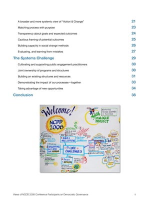 A broader and more systemic view of “Action & Change”
             21
    Matching process with purpose
                                     23
    Transparency about goals and expected outcomes 
                   24
    Cautious framing of potential outcomes 
                           25
    Building capacity in social change methods 
                       26
    Evaluating, and learning from mistakes 
                           27
The Systems Challenge
                                                 29
    Cultivating and supporting public engagement practitioners
        30
    Joint ownership of programs and structures
                        30
    Building on existing structures and resources
                     31
    Demonstrating the impact of our processes―together
                33
    Taking advantage of new opportunities 
                            34
Conclusion
                                                            38




Views of NCDD 2008 Conference Participants on Democratic Governance
    ii
 