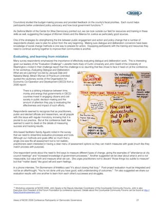 Councilors) studied the budget-making process and provided feedback on the county’s ﬁscal priorities. Each round helps
participants better understand policy advocacy and how local government functions. 10

As DeAnna Martin of the Center for Wise Democracy pointed out, we can look outside our ﬁeld for resources and training in these
skills as well, suggesting the League of Women Voters and the Alliance for Justice as particularly good sources.

One of the strategies for strengthening the link between public engagement and action and policy change that a number of
respondents shared, was to plan for action from the very beginning. Making sure dialogue and deliberation convenors have basic
knowledge of social change methods is one way to prepare for action. Equipping participants with the training and resources they
need to continue working together to improve their communities is another.


Evaluating, and learning from mistakes
Many survey respondents emphasized the importance of effectively evaluating dialogue and deliberation work. This is interesting
given our leaders of the “Evaluation Challenge”―Janette Hartz-Karp of Curtin University and John Gastil of the University of
Washington―noted in their challenge report that this challenge is so daunting that few chose to face it head-on at the conference.
In her workshop, Evaluating Dialogue and Deliberation:
What are we Learning? (co-led by Jacquie Dale and
Natasha Manji), Miriam Wyman of Practicum Unlimited
quoted the cautionary words of the Organisation for
Economic Co-Operation and Development (OECD) from a
2006 report:

          There is a striking imbalance between time,
          money and energy that governments in OECD
          countries invest in engaging citizens and civil
          society in public decision-making and the
          amount of attention they pay to evaluating the
          effectiveness and impact of such efforts.

Respondents seemed to recognize that as practitioners,
public and elected ofﬁcials and researchers, we all grapple
with this issue with regular monotony, knowing that it is
pivotal to our practice. But at the conference itself, few
seemed to want to dwell on the details of measuring
success and tracking results.

Arts-based facilitator Sandy Agustin noted in the survey
that we need to streamline evaluative processes and tools.
Although our methods and goals differ so much that a
single one-size-ﬁts-all assessment tool is not realistic,
practitioners seem interested in having a clear menu of assessment options so they can match measures with goals (much like they
match process with purpose).

One respondent wrote about the need to ﬁnd ways to measure different types of change, giving the examples of “attendance at city
council meetings” and “increased knowledge of government processes.” Another suggested we be clear about what is and is not
measurable, but value both and measure what we can. She urges practitioners not to discard “those things too subtle to measure”
but that “matter dearly” like good will and warm feelings.

In a phone interview, Tim Bonnemann of Intellitics said “it's about closing that loop.” Post-project evaluation must be integrated and
not be an afterthought. “You’re not done until you have good, solid understanding of outcomes.” Tim also suggested we share our
evaluation results with one another to learn from each other’s successes and struggles.




10Workshop presenter at NCDD 2008, John Spady is the Deputy Volunteer Coordinator of the Countywide Community Forums. John is also
Executive Vice President of the Forum Foundation (a conference sponsor). Details about the Countywide Community Forums can be found at http://
EasyCitizenInvolvement.com.


Views of NCDD 2008 Conference Participants on Democratic Governance
                                                            27
 