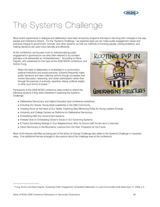 The Systems Challenge
Most recent experiments in dialogue and deliberation have been temporary programs that lead to few long-term changes in the way
people and institutions interact. For the “Systems Challenge,” we explored ways we can make public engagement values and
practices integral to government, schools, and other systems, so that our methods of involving people, solving problems, and
making decisions are used more naturally and efﬁciently.

At the conference, we focused most on institutionalizing public
engagement in governance―an area often referred to by scholars
(perhaps a bit awkwardly) as “embeddedness.” According to Elena
Fagotto, who presented on this topic at the 2006 NCDD conference, and
Archon Fung,

       When the habit of deliberation is embedded in a community’s
       political institutions and social practices, [citizens] frequently make
       public decisions and take collective actions though processes that
       involve discussion, reasoning, and citizen participation rather than
       through the exercise of authority, expertise, status, political weight,
       or other such forms of power. 11

Participants at the 2008 NCDD conference were invited to attend the
following sessions if they were interested in exploring the Systems
Challenge:

       • Deliberative Democracy and Higher Education (pre-conference workshop)
       • Including Our Voices: Young Adult Leadership in the D&D Community
       • Creating Room at the Head of Our Tables: Exploring New Mentoring Roles As Young Leaders Emerge
       • University and College Centers as Platforms for Deliberative Democracy
       • Embedding D&D Into Government Systems
       • Fireside Chat on Embedding Citizen’s Voices in Our Governing Systems
       • If There’s Something Strange in Your Neighborhood, Who Ya Gonna Call? Ex-ten-sion! Li-brar-ies!
       • Direct Democracy in the Mountains: Lessons from the Past, Prospects for the Future

Most of the themes identiﬁed as being part of the Action & Change Challenge also relate to the Systems Challenge in important
ways. Five additional themes emerged in discussions about this challenge area at the conference.




11   Fung, Archon and Elena Fagotto. Sustaining Public Engagement: Embedded Deliberation in Local Communities (draft dated April 14, 2008), p 3.


Views of NCDD 2008 Conference Participants on Democratic Governance
                                                               29
 