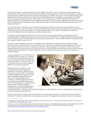 An outline and timeline of notable developments in public engagement related to the U.S. federal government is posted on the
NCDD website, including the renaming of the White House Ofﬁce of Public Engagement, the Champions of Participation meetings
with federal agency representatives, and the Agenda for Strengthening Our Nation's Democracy.24 It also outlines the dialogue and
deliberation community’s involvement in the Open Government Dialogue (the online consultation process feeding into the Open
Government Directive called for in Obama’s memorandum). In the 13-page report on the ﬁrst of the three Open Government
Dialogue phases, the Core Principles for Public Engagement were listed in full, and the public engagement community was reported
to be “the largest and most well-prepared group in the Brainstorm: they were early to the table and augmented their ranks as the
dialogue proceeded.”25

The “democracy reform movement”―which includes those doing electoral reform work and community organizing as well as
deliberative democracy―has come together at a second Strengthening Our Nation’s Democracy meeting, and is moving forward on
a shared agenda many feel can gain traction in the current political climate as never before. The dialogue and deliberation
community is involved in this, and is watching such efforts with great interest.

For decades, public engagement practitioners in the U.S. have been working outside government, having limited success
embedding dialogic and deliberative practices in local government and other institutions. As professional facilitator Eryn Kalish said
at the conference, this work “has been largely about working around government.” Since the 2008 conference, the political climate
has changed in signiﬁcant ways in the U.S.

We need to continue adjusting our thinking, our strategies and our expectations in response to the new reality of a federal
government that now seems to support―and possibly even “get”―real citizen involvement and public engagement. At the same
time, we need to be wary that the term, concept, and practices of “public engagement” do not become overly owned by and
associated with the Left, and that they do not become synonymous with savvy public events that only look like they are connecting
citizens to public policy decisions. Our ﬁeld is still ﬁguring out how to balance this new hope with these not-so-new (but now
multiplied) dangers.

The new developments in U.S. governance are
providing Americans and even non-Americans
in our ﬁeld with an unprecedented amount of
hope and possibility, along with a healthy dose
of doubt and cynicism. One thing is clear: this
is an exciting time to be involved in dialogue,
deliberation, and public engagement.

Whether these kinds of efforts can or will
successfully embed public engagement
processes and principles in government from
the top down is yet to be seen. Some NCDD
conference attendees, like researcher Caroline
Lee from Lafayette College (pictured here),
caution their colleagues against overly
formalizing or institutionalizing their practices.
As an institutional sociologist, Caroline warns
that “more formalization can be really dangerous
because it ends up having unintended
consequences,” as with the limitations placed
on federal agencies by the Federal Advisory
Committee Act (FACA). Although it has its beneﬁts, formalization can also “eliminate a lot of the spontaneity that is really important
for these processes to galvanize people.”

Caroline contends that we should be less concerned with how to embed these processes in governance, and focus instead on
embedding “informality and spontaneity” into how decisions are made. She suggest we ask ourselves how we can make quality


24This outline and timeline, titled Obama, Public Engagement, and the D&D Community… An (Extraordinary) Half-Year in Review, can be found on
the NCDD blog at www.thataway.org/?p=1492.
25Trudeau, L. June 1, 2008. Summary Analysis of the Open Government Brainstorm from NAPA (National Academy of Public Administration) to Beth
Noveck, Deputy Chief Technology Ofﬁcer for Open Government Ofﬁce of Science and Technology Policy, The White House. http://
www.thataway.org/exchange/ﬁles/docs/NAPA_analysis_opengovtbrainstorm.pdf.


Views of NCDD 2008 Conference Participants on Democratic Governance
                                                            36
 