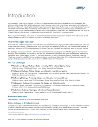 Introduction
For this research project for the Kettering Foundation, the National Coalition for Dialogue & Deliberation (NCDD) explored how
attendees at the October 2008 NCDD conference in Austin, Texas see citizens’ role in democratic governance and how they see
themselves or their work impacting the role citizens play in democratic governance. Furthermore, we examined attendees’ views on
how best to address each of the ﬁve “challenge areas” we focused on at the conference, speciﬁcally asking them for ideas for
making progress on the “Systems Challenge” (embedding public engagement in government and other systems) and the “Action &
Change Challenge” (strengthening the link between public engagement, citizen action, and policy change).

Note: Any opinions, ﬁndings, conclusions, or recommendations expressed in this document are those of the authors and do not
necessarily reﬂect the view of the Kettering Foundation, its directors, or its ofﬁcers.


The “Challenges Process”
At NCDD Austin, conference organizers ran a multi-tiered process aimed at encouraging over 400 conference attendees to focus in
on ﬁve of the most complex, challenging issues facing the dialogue and deliberation community. The ﬁve issues were identiﬁed by
participants at previous NCDD conferences as vital to address if we, both individually and collectively, are to be our most effective.

The challenges process was primarily a self-organized process and it was a challenge in and of itself to generate and record new
learning in ﬁve nuanced areas at a conference with over 400 attendees with varied levels and types of experience in dialogue and
deliberation work. Steven Fearing, facilitator for the Texas Department of Aging and Disability Services, coordinated the whole
“challenges process” wonderfully. We had great conversations, workshops, and learning in all ﬁve challenge areas, though this was
a drop in the bucket compared to the amount of work our ﬁeld needs to do in these areas.

The Five Challenges
       1. The Action and Change Challenge: Better connecting D&D to action and policy change
         Challenge Leader: Phil Mitchell, Director of the Greater Seattle Climate Dialogues

       2. The Systems Challenge: Making dialogue and deliberation integral to our systems
         Challenge Leaders: Will Friedman, Chief Operating Ofﬁcer of Public Agenda and Matt Leighninger, Executive Director of the
         Deliberative Democracy Consortium

       3. The Framing Challenge: Presenting dialogue and deliberation in an accessible way
         Challenge Leader: Jacob Hess, Ph.D. Candidate in Clinical-Community Psychology at the University of Illinois

       4. The Evaluation Challenge: Demonstrating that dialogue and deliberation works
         Challenge Leaders: John Gastil, Communications Professor at the University of Washington and Janette Hartz-Karp,
         Professor at Curtin Univ. Sustainability Policy (CUSP) Institute

       5. The Inclusion Challenge: Walking our talk in terms of bias and inclusion
         Challenge Leader: Leanne Nurse, Program Analyst for the U.S. Environmental Protection Agency


Research Methods
Several research methods led to the data presented in this report...

Online dialogue at CivicEvolution.org
Using the unique group collaboration technology at CivicEvolution.org, we held an online dialogue six months before the conference
on the ﬁve challenges, involving planning team members and interested members of the greater NCDD community. 1 This online
dialogue process allowed us delve into each of the challenges and begin thinking together about conference design.


1   See summaries of the online dialogue at www.thataway.org/events/?p=159.


Views of NCDD 2008 Conference Participants on Democratic Governance
                                                      1
 