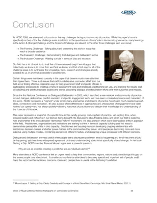 Conclusion
At NCDD 2008, we attempted to focus in on ﬁve key challenges facing our community of practice. While this paper’s focus is
speciﬁcally on two of the ﬁve challenge areas in addition to the questions on citizens’ role in democratic governance, many learnings
in the Action & Change Challenge and the Systems Challenge are relevant to the other three challenges (and vice versa):

       • The Framing Challenge: Talking about and presenting this work in ways that
         reach a broader audience
       • The Evaluation Challenge: Demonstrating that dialogue and deliberation works
       • The Inclusion Challenge: Walking our talk in terms of bias and inclusion

Our ﬁeld has a lot of work to do in all ﬁve of these areas―though I would argue that,
collectively, we know a lot more than we think we know, and that a ﬁrst step for all of the
challenge areas is to synthesize the knowledge, tools, research and strategies already
available to us, in a format accessible to practitioners.

Certain things were mentioned cursorily in the paper that deserve much more attention
than I gave them. Three such issues that call for collaborative, concerted effort from our
ﬁeld are a) ﬁnding effective, replicable ways to train government staff and public ofﬁcials in
participatory processes; b) creating a menu of assessment tools and strategies practitioners can use, and tracking the results; and
c) collecting and distributing case studies and stories describing dialogue and deliberation efforts and their outcomes and impacts.

Since the ﬁrst National Conference on Dialogue & Deliberation in 2002, which launched a new network and community of practice
around dialogue, deliberation, conﬂict resolution and public engagement work, we have seen a marked expansion and maturation of
this work. NCDD represents a “big tent” under which many approaches and streams of practice have found much-needed support,
ideas, connections and motivation. It’s also a place where differences in approaches and philosophies of engagement have been
hashed out openly―and not always politely―allowing hundreds of practitioners to deepen their knowledge and understanding of
the nuances of this work.

This paper represents a snapshot of a speciﬁc time in this rapidly growing, maturing ﬁeld of practice. An exciting time, when
process leaders and networks in our ﬁeld are being brought into discussions about federal policy, and when our ﬁeld is exploring
how and whether it ﬁts into a broader “democracy reform” movement. It’s also a time in which we’re seeing clear shifts in approach
in the ﬁeld. Practitioners, organizations and institutions are starting to think in terms of capacity building and ﬁnd ways to
demonstrate perceptible shifts in civic capacity. Practitioners are focusing more on developing ongoing relationships with
institutions, decision-makers and other power-holders in the communities they serve. And people are becoming more and more
adept at using multiple models, combining elements of different models, and designing unique processes to ﬁt different contexts.

Dialogue and deliberation are most useful when people see a discrepancy between what is happening and what they think should
be happening, yet there is no widespread agreement or shared understanding about what speciﬁcally should change. In her book
Getting a Grip, NCDD member Frances Moore Lappe asks a powerful question:

        Why are we as societies creating a world that we as individuals abhor? 26

Many attendees at NCDD conference feel an urgent need to help their communities, regions, nations and planet bridge this gap on
the issues people care about most. I consider our conference attendees to be a very special and important set of people, and I
hope this report on their opinions, concerns, ideas and perspectives is useful to the Kettering Foundation.




26   Moore Lappe, F. Getting a Grip: Clarity, Creativity and Courage in a World Gone Mad. Cambridge, MA: Small Planet Media, 2007, 3.


Views of NCDD 2008 Conference Participants on Democratic Governance
                                                                38
 