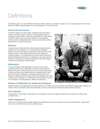 Definitions
The following terms can have different meanings to different people, so I wanted to clarify how I am using these terms in the report.
We did not deﬁne or explain these terms to interviewees or in the online survey.


Democratic Governance:
A shift from citizens as simply voters, volunteers and consumers to
citizens as problem solvers. A shift from public leaders as service
providers to public leaders as partners and catalysts for citizen action.
A shift from democracy as a series of elections to a society that
tackles problems collaboratively that cannot be solved either without
government or by government alone.

Dialogue:
A group process characterized by the exchange of personal stories,
experiences, and viewpoints. It is a safe and honest facilitated
discussion aimed at providing an opportunity to tell one’s story, listen
deeply to others, build understanding and uncover solutions to
complex problems. As Hal Saunders of the International Institute for
Sustained Dialogue (pictured) says, “Dialogue is a process of genuine
interaction through which human beings listen to each other deeply
enough to be changed by what they learn.”

Deliberation:
The ancient Greeks called deliberation the talk we use to teach
ourselves before we act. Deliberation is the kind of reasoning and
talking we do when a difﬁcult decision has to be made, a great deal is
at stake, and there are competing options or approaches we might
take. At the heart of deliberation is weighing possible actions and
decisions carefully by examining their costs and consequences in light
of what is most valuable to us. Deliberation can take place in any kind
of conversation―including dialogue, debate and discussion.

Dialogue & Deliberation (or Deliberative Dialogue):
Together, dialogue and deliberation (sometimes referred to as “D&D”) can allow individuals with different backgrounds, interests and
values to listen, understand, explore and ultimately come to more reasoned, informed and public-spirited decisions.

Civic Capacity:
The capacity for communities, organizations, and societies to make wise collective decisions and to create and sustain smart
collective action.

Public Engagement:
Various forms of highly inclusive public dialogue and deliberation that are critical steps towards policy development, collaborative
civic action, and other forms of public problem solving.




Views of NCDD 2008 Conference Participants on Democratic Governance
                                                       3
 