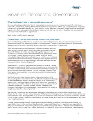 Views on Democratic Governance
What is citizens' role in democratic governance?
When asked how they would describe “the role citizens play in democratic governance,” people responded in ﬁve distinct ways.
Some took a positive stance, outlining citizens' critically important role in governance. Others took a pragmatic stance, recognizing
that the role of citizens varies depending on a variety of factors. Others responded soberly about the very limited role citizens have
in government. Many expressed why they felt the role citizens currently play is far from where it should be. And several outlined
what citizens' role should ideally be in governance.

Below I outline these ﬁve types of responses.


Citizens play a critically important role in democratic governance
When asked how they would describe the role citizens play in democratic governance, about 20 respondents expressed that
citizens play an integral role, “like the blood cells in the circulatory system. There is no democratic governance without citizens.”
Several pointed out that citizens are the real decision-makers, and the real owners of the government.

These respondents felt that citizen participation is essential for effective democracy.
Willie Ratchford, Executive Director of the Charlotte-Mecklenburg (North Carolina)
Community Relations Committee, said “citizens, through their agreement and
acceptance of government, are the glue that hold democratic governance in place.”
Tobin Quereau, Professor at Austin Community College, added that “without
informed citizen input, the driving forces for governance would be even more biased
toward commercial and ﬁnancial interests. Knowledgeable and engaged citizens can
provide a balancing role to the powerful interests which have extensive access and
inﬂuence with elected ofﬁcials and legislators.”

Steve Swanson, a community organizer who responded to the survey as a general
citizen, also considers the role of citizens in democratic governance to be “essential.”
He pointed out that historically, most of our nation's and communities' challenges are
people/citizen and relationship challenges. “The only sustainable solutions to these
challenges are those created and implemented by the people themselves, together
as a community.”

Like Steve, several others emphasized citizens' role as problem solvers. In her
interview with graduate student Kelsey Visser, Marti Roach of the Center for Strategic
Facilitation explained that “By virtue of being a citizen you are an activist―it is not a
passive status.” Arts-based dialogue facilitator Sandy Agustin said, “Individuals not
only create content, but deﬁne direction, dynamic and process for policies and law.”
Consultant and educator Ken Homer considers “Citizens” to be those “who
understand that if they do not actively participate in governance that they will end up
being bullied and shafted instead of governed.”

One respondent said citizens “help generate ideas, deliberate on possibilities, ensure accountability for the decisions of public
ofﬁcials, etc.” In a phone interview, writer and professor Phil Neisser noted that for governance to truly be democratic, citizens need
to play a formative role in deciding what the issues are with each other, how to frame them, what the choices are after that and what
choices to make. Citizens in a democracy are involved at each stage of public action, even deciding what the issues are, with voting
one of many things they do.

A number of respondents who felt that citizens play a critically important role in democratic governance also emphasized the
responsibilities inherent in that role. Hawaii State Senator Les Ihara, Jr. said “Citizens have the opportunity and responsibility for
giving voice to their interests and concerns, particularly on issues with pending public actions.” Similar, Susan Schultz (Program
Director with the Center for Public Policy Dispute Resolution at the University of Texas School of Law) said that in a representative



Views of NCDD 2008 Conference Participants on Democratic Governance
                                                        5
 