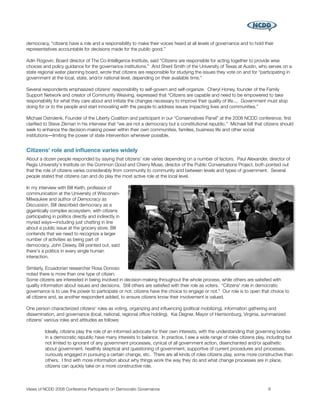 democracy, “citizens have a role and a responsibility to make their voices heard at all levels of governance and to hold their
representatives accountable for decisions made for the public good.”

Adin Rogovin, Board director of The Co-Intelligence Institute, said “Citizens are responsible for acting together to provide wise
choices and policy guidance for the governance institutions.” And Sheril Smith of the University of Texas at Austin, who serves on a
state regional water planning board, wrote that citizens are responsible for studying the issues they vote on and for “participating in
government at the local, state, and/or national level, depending on their available time.”

Several respondents emphasized citizens' responsibility to self-govern and self-organize. Cheryl Honey, founder of the Family
Support Network and creator of Community Weaving, expressed that “Citizens are capable and need to be empowered to take
responsibility for what they care about and initiate the changes necessary to improve their quality of life.... Government must stop
doing for or to the people and start innovating with the people to address issues impacting lives and communities.”

Michael Ostrolenk, Founder of the Liberty Coalition and participant in our “Conservatives Panel” at the 2008 NCDD conference, ﬁrst
clariﬁed to Steve Zikman in his interview that “we are not a democracy but a constitutional republic.” Michael felt that citizens should
seek to enhance the decision-making power within their own communities, families, business life and other social
institutions―limiting the power of state intervention whenever possible.


Citizens' role and inﬂuence varies widely
About a dozen people responded by saying that citizens' role varies depending on a number of factors. Paul Alexander, director of
Regis University's Institute on the Common Good and Cherry Muse, director of the Public Conversations Project, both pointed out
that the role of citizens varies considerably from community to community and between levels and types of government. Several
people stated that citizens can and do play the most active role at the local level.

In my interview with Bill Keith, professor of
communication at the University of Wisconsin-
Milwaukee and author of Democracy as
Discussion, Bill described democracy as a
gigantically complex ecosystem, with citizens
participating in politics directly and indirectly in
myriad ways―including just chatting in line
about a public issue at the grocery store. Bill
contends that we need to recognize a larger
number of activities as being part of
democracy. John Dewey, Bill pointed out, said
there's a politics in every single human
interaction.

Similarly, Ecuadorian researcher Rosa Donoso
noted there is more than one type of citizen.
Some citizens are interested in being involved in decision-making throughout the whole process, while others are satisﬁed with
quality information about issues and decisions. Still others are satisﬁed with their role as voters. “Citizens' role in democratic
governance is to use the power to participate or not; citizens have the choice to engage or not.” Our role is to open that choice to
all citizens and, as another respondent added, to ensure citizens know their involvement is valued.

One person characterized citizens' roles as voting, organizing and inﬂuencing (political mobilizing), information gathering and
dissemination, and governance (local, national, regional ofﬁce holding). Kai Degner, Mayor of Harrisonburg, Virginia, summarized
citizens' various roles and attitudes as follows:

          Ideally, citizens play the role of an informed advocate for their own interests, with the understanding that governing bodies
          in a democratic republic have many interests to balance. In practice, I see a wide range of roles citizens play, including but
          not limited to ignorant of any government processes, cynical of all government action, disenchanted and/or apathetic
          about government, healthily skeptical and questioning of government, supportive of current procedures and processes,
          curiously engaged in pursuing a certain change, etc. There are all kinds of roles citizens play, some more constructive than
          others. I ﬁnd with more information about why things work the way they do and what change processes are in place,
          citizens can quickly take on a more constructive role.



Views of NCDD 2008 Conference Participants on Democratic Governance
                                                       6
 