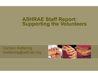 ASHRAE Staff Report: Supporting the Volunteers Carolyn Kettering ckettering@ashrae.org 