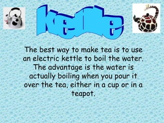 The best way to make tea is to use
an electric kettle to boil the water.
   The advantage is the water is
  actually boiling when you pour it
over the tea, either in a cup or in a
                teapot.
 