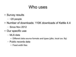 Who uses
● Survey results
– ~20 people
● Number of downloads: 110K downloads of Kettle 4.4
– Since Nov 2012
● Our specific use
– MLS data
● Different data source formats and types (jdbc, local csv, ftp)
– Public records data
● Fixed width files
 