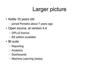Larger picture
● Kettle 10 years old
– joined Pentaho about 7 years ago
● Open source, at version 4.4
– GPLv2 license
– EE edition available
● BI suite
– Reporting
– Analytics
– Dashboards
– Machine Learning (weka)
 