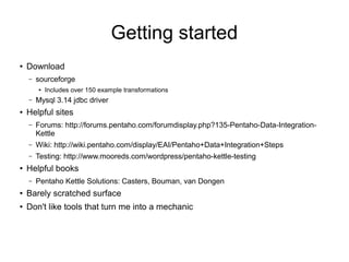 Getting started
●
Download
– sourceforge
● Includes over 150 example transformations
– Mysql 3.14 jdbc driver
● Helpful sites
– Forums: http://forums.pentaho.com/forumdisplay.php?135-Pentaho-Data-Integration-
Kettle
– Wiki: http://wiki.pentaho.com/display/EAI/Pentaho+Data+Integration+Steps
– Testing: http://www.mooreds.com/wordpress/pentaho-kettle-testing
● Helpful books
– Pentaho Kettle Solutions: Casters, Bouman, van Dongen
●
Barely scratched surface
● Don't like tools that turn me into a mechanic
 