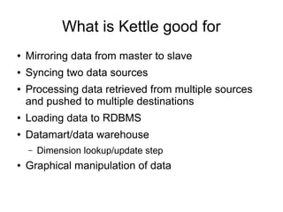 What is Kettle good for
● Mirroring data from master to slave
● Syncing two data sources
● Processing data retrieved from multiple sources
and pushed to multiple destinations
● Loading data to RDBMS
● Datamart/data warehouse
– Dimension lookup/update step
● Graphical manipulation of data
 